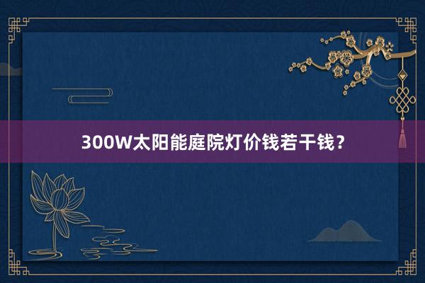 300W太阳能庭院灯价钱若干钱？