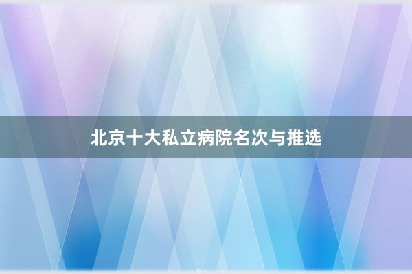 北京十大私立病院名次与推选