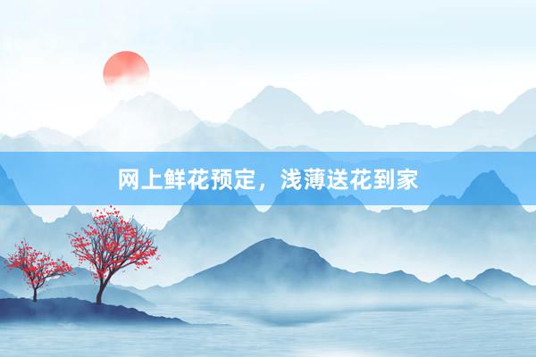 网上鲜花预定，浅薄送花到家