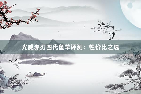 光威赤刃四代鱼竿评测：性价比之选